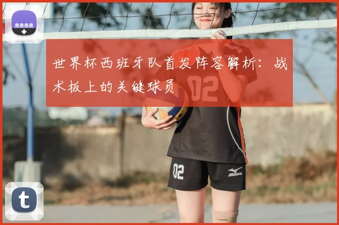 世界杯西班牙队首发阵容解析：战术板上的关键球员