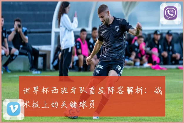 世界杯西班牙队首发阵容解析：战术板上的关键球员