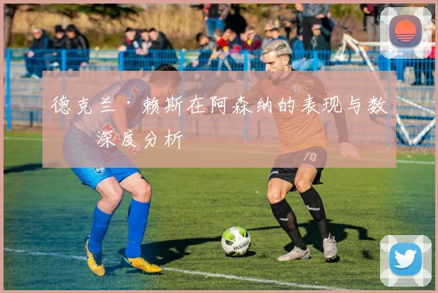 德克兰·赖斯在阿森纳的表现与数据深度分析