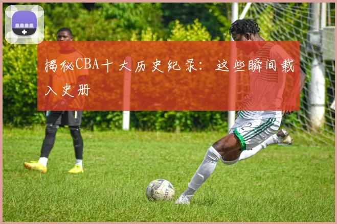 揭秘CBA十大历史纪录：这些瞬间载入史册