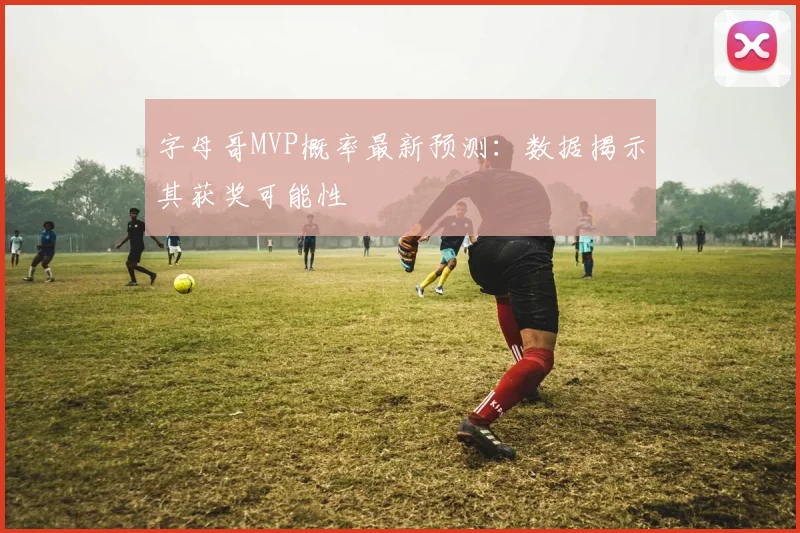 字母哥MVP概率最新预测：数据揭示其获奖可能性