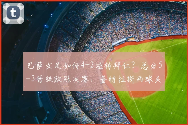 巴萨女足如何4-2逆转拜仁？总分5-3晋级欧冠决赛，普特拉斯两球关键解析