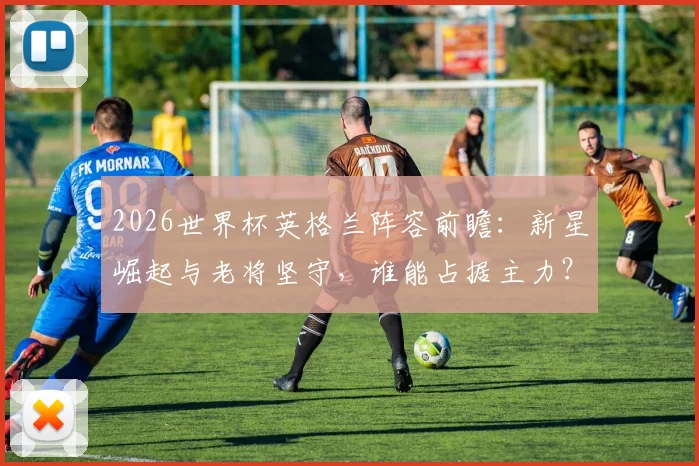 2026世界杯英格兰阵容前瞻：新星崛起与老将坚守，谁能占据主力？
