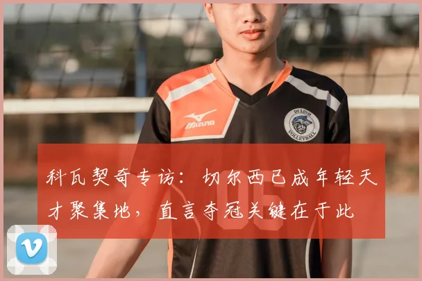 科瓦契奇专访：切尔西已成年轻天才聚集地，直言夺冠关键在于此