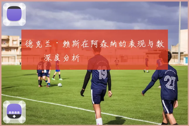 德克兰·赖斯在阿森纳的表现与数据深度分析