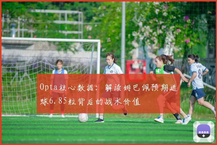 Opta核心数据：解读姆巴佩预期进球6.85粒背后的战术价值