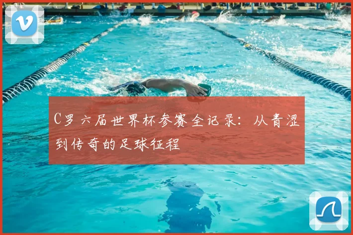 C罗六届世界杯参赛全记录：从青涩到传奇的足球征程