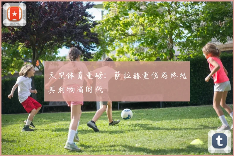 天空体育重磅：萨拉赫重伤恐终结其利物浦时代