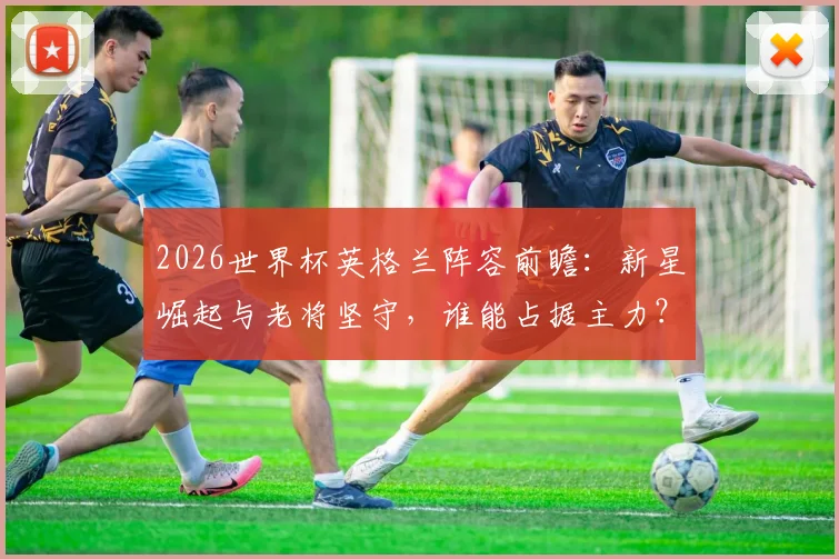 2026世界杯英格兰阵容前瞻：新星崛起与老将坚守，谁能占据主力？