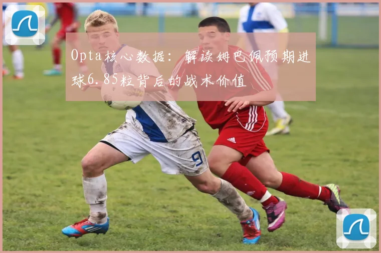 Opta核心数据：解读姆巴佩预期进球6.85粒背后的战术价值